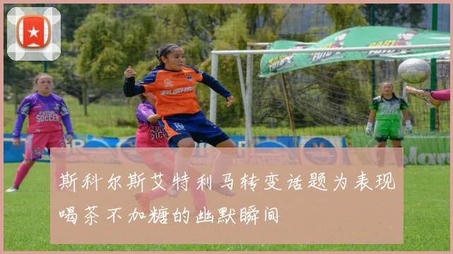 斯科尔斯艾特利马转变话题为表现喝茶不加糖的幽默瞬间