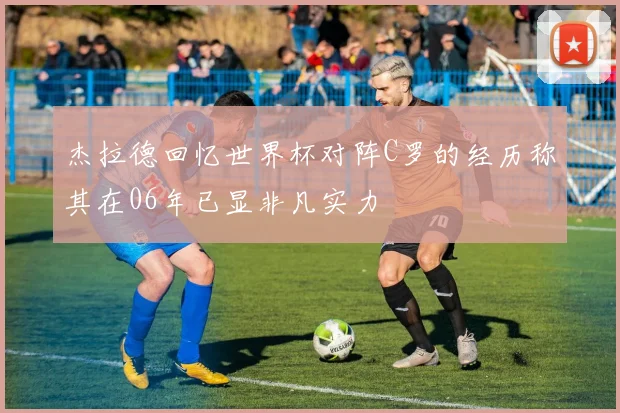 杰拉德回忆世界杯对阵C罗的经历称其在06年已显非凡实力