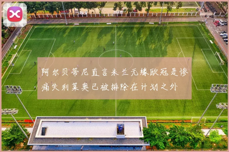 阿尔贝蒂尼直言米兰无缘欧冠是惨痛失利莱奥已被排除在计划之外
