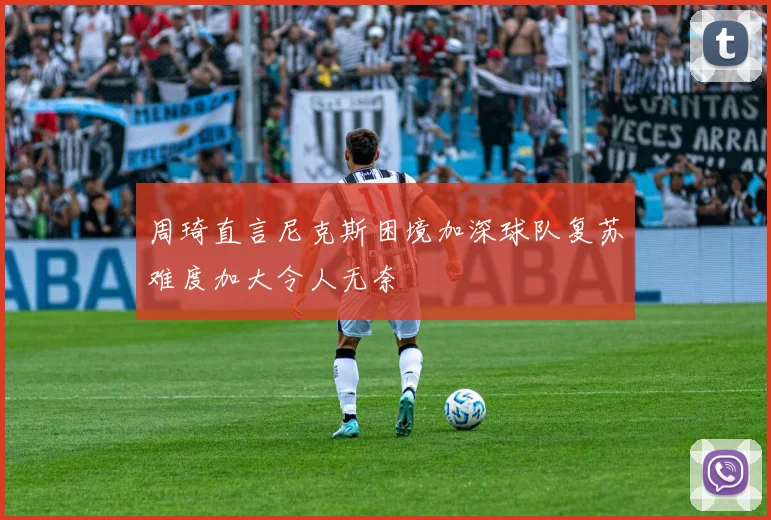 周琦直言尼克斯困境加深球队复苏难度加大令人无奈