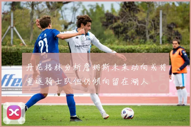丹尼格林分析詹姆斯未来动向或将重返骑士队但仍倾向留在湖人