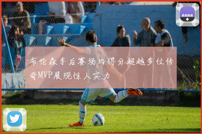 布伦森季后赛场均得分超越多位传奇MVP展现惊人实力