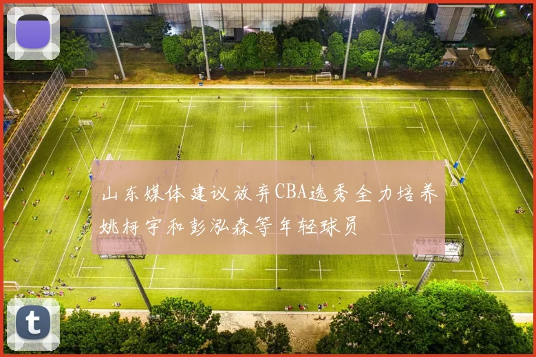 山东媒体建议放弃CBA选秀全力培养姚柯宇和彭泓森等年轻球员