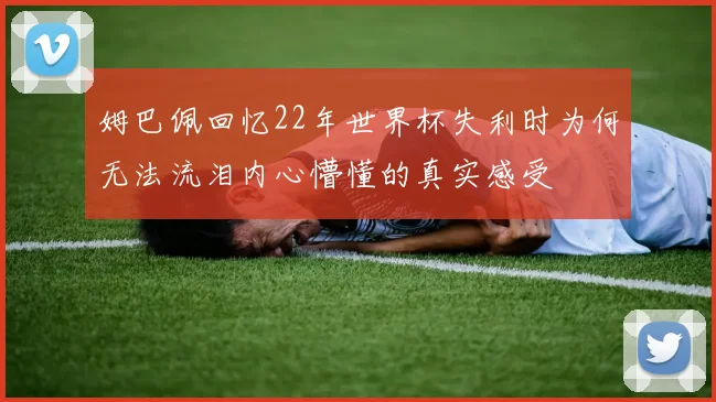 姆巴佩回忆22年世界杯失利时为何无法流泪内心懵懂的真实感受