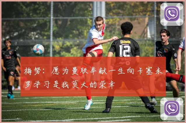 梅努：愿为曼联奉献一生向卡塞米罗学习是我莫大的荣幸