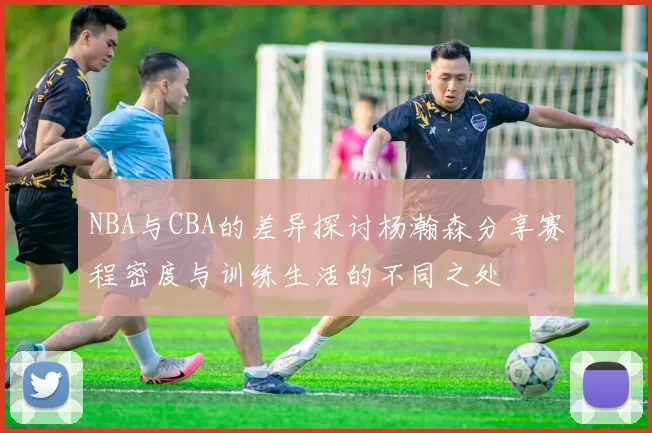 NBA与CBA的差异探讨杨瀚森分享赛程密度与训练生活的不同之处