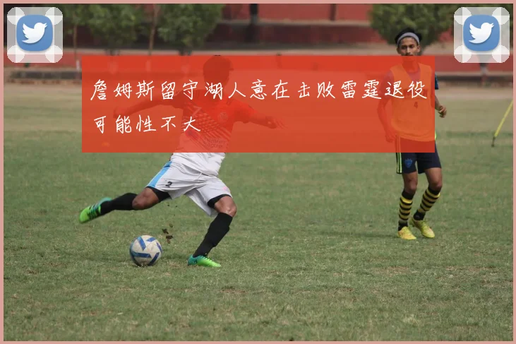 詹姆斯留守湖人意在击败雷霆退役可能性不大