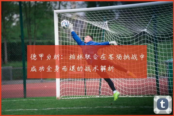 德甲分析：柏林联合在客场挑战中成功全身而退的战术解析