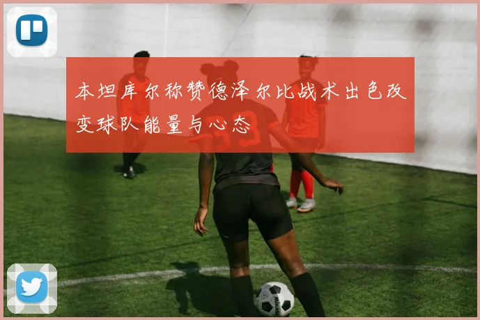 本坦库尔称赞德泽尔比战术出色改变球队能量与心态