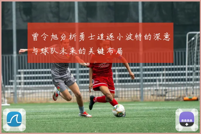 曾令旭分析勇士追逐小波特的深意与球队未来的关键布局