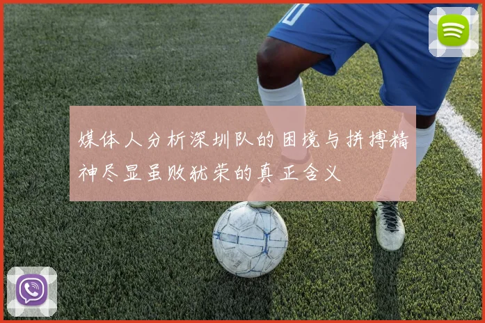 媒体人分析深圳队的困境与拼搏精神尽显虽败犹荣的真正含义