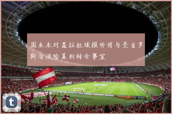 国米未对盖拉杜埃报价将与圣吉罗斯洽谈哈莱利转会事宜