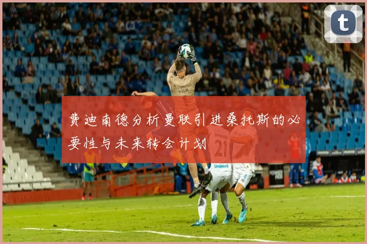 费迪南德分析曼联引进桑托斯的必要性与未来转会计划