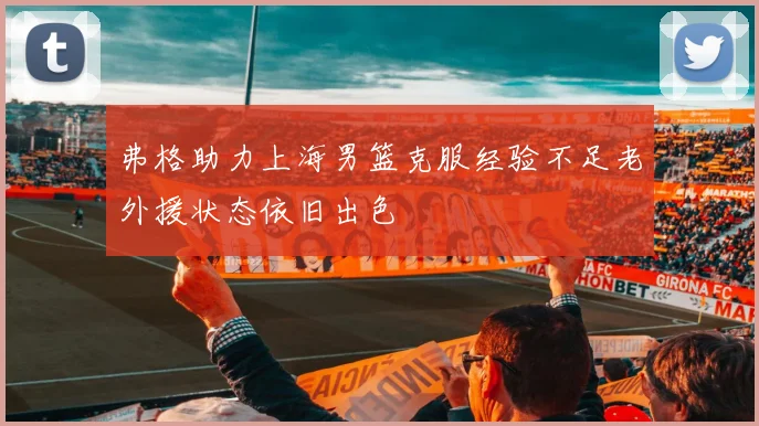 弗格助力上海男篮克服经验不足老外援状态依旧出色
