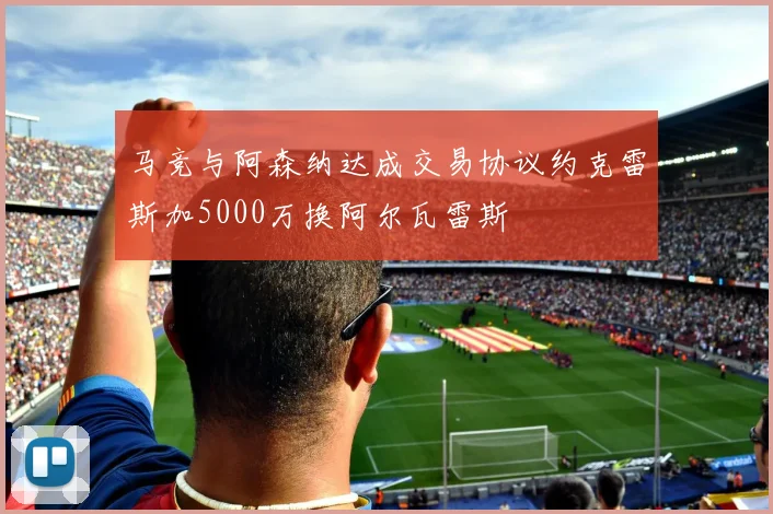 马竞与阿森纳达成交易协议约克雷斯加5000万换阿尔瓦雷斯